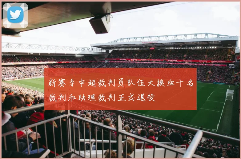 新赛季中超裁判员队伍大换血十名裁判和助理裁判正式退役