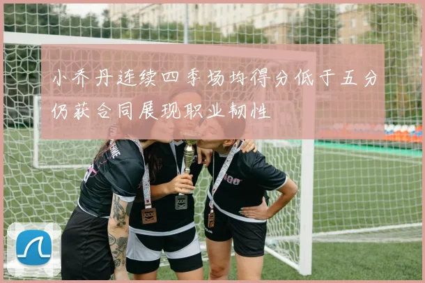 小乔丹连续四季场均得分低于五分仍获合同展现职业韧性