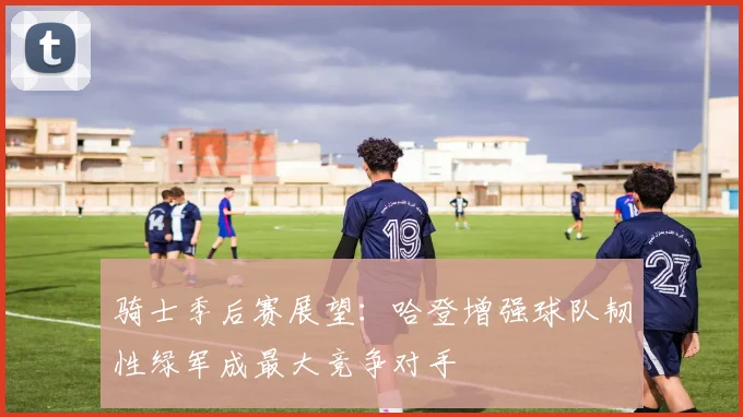 骑士季后赛展望：哈登增强球队韧性绿军成最大竞争对手