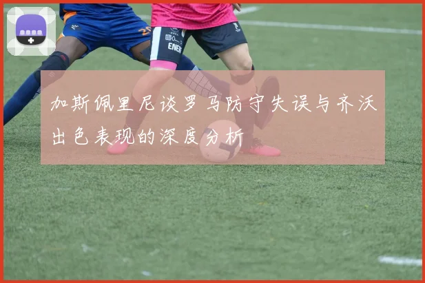 加斯佩里尼谈罗马防守失误与齐沃出色表现的深度分析