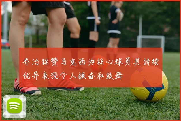 乔治称赞马克西为核心球员其持续优异表现令人振奋和鼓舞