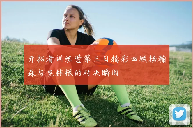 开拓者训练营第三日精彩回顾杨瀚森与克林根的对决瞬间