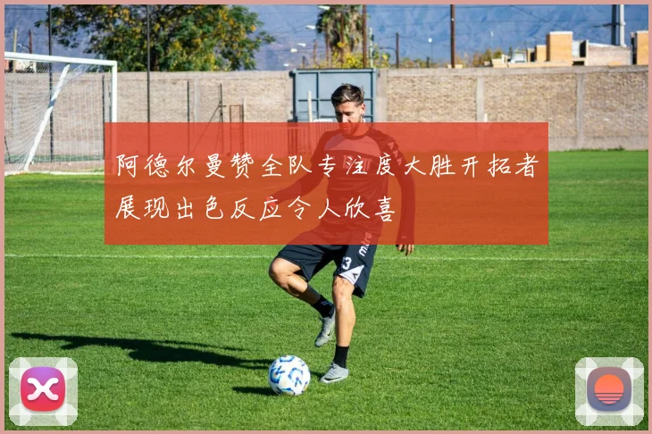 阿德尔曼赞全队专注度大胜开拓者展现出色反应令人欣喜