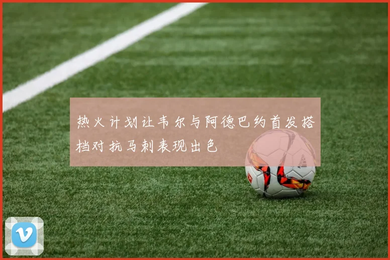 热火计划让韦尔与阿德巴约首发搭档对抗马刺表现出色