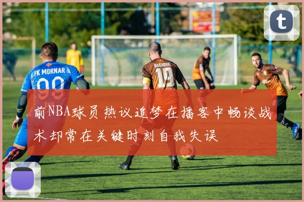 前NBA球员热议追梦在播客中畅谈战术却常在关键时刻自我失误