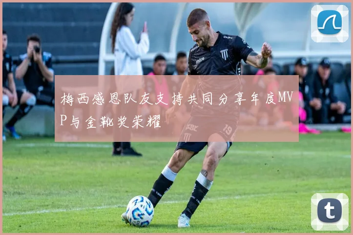 梅西感恩队友支持共同分享年度MVP与金靴奖荣耀