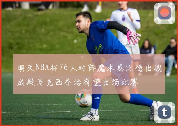 明天NBA杯76人对阵魔术恩比德出战成疑马克西乔治有望出场比赛