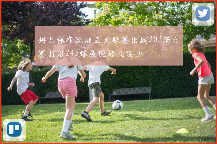 姆巴佩在欧洲五大联赛出战303场比赛打进245球展现超凡实力