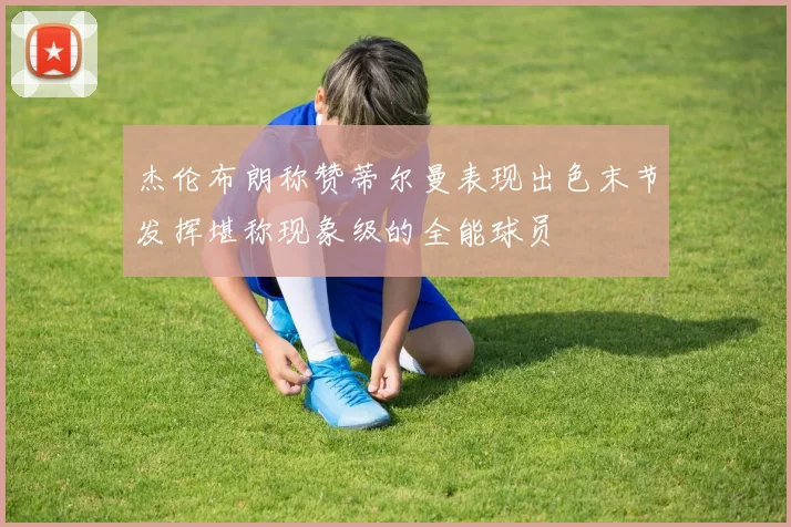杰伦布朗称赞蒂尔曼表现出色末节发挥堪称现象级的全能球员