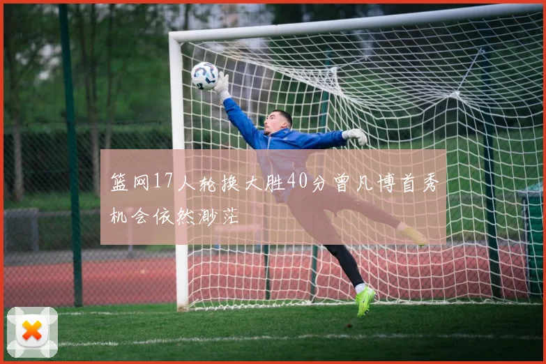 篮网17人轮换大胜40分曾凡博首秀机会依然渺茫