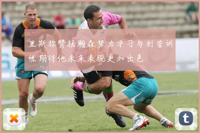 里斯称赞杨瀚森努力学习与刻苦训练期待他未来表现更加出色