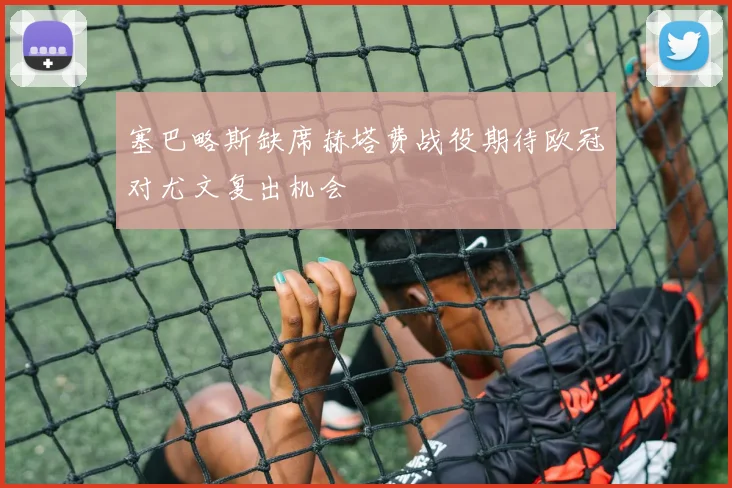 塞巴略斯缺席赫塔费战役期待欧冠对尤文复出机会