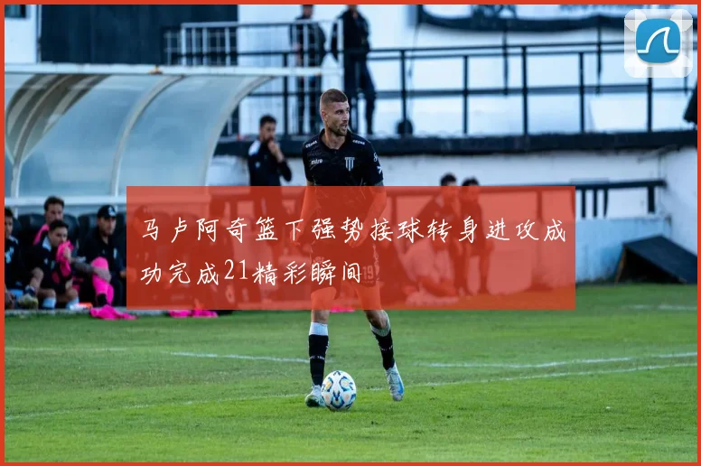 马卢阿奇篮下强势接球转身进攻成功完成21精彩瞬间
