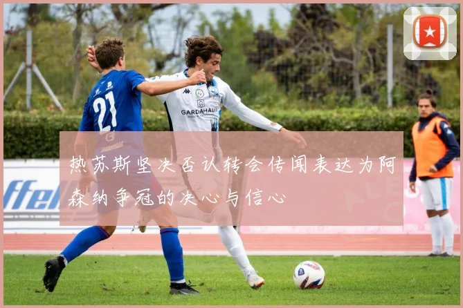 热苏斯坚决否认转会传闻表达为阿森纳争冠的决心与信心