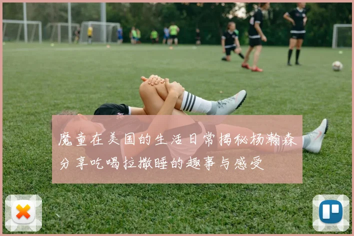 魔童在美国的生活日常揭秘杨瀚森分享吃喝拉撒睡的趣事与感受
