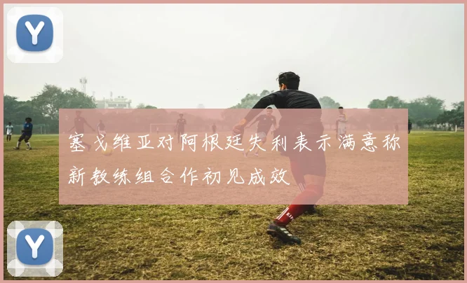 塞戈维亚对阿根廷失利表示满意称新教练组合作初见成效