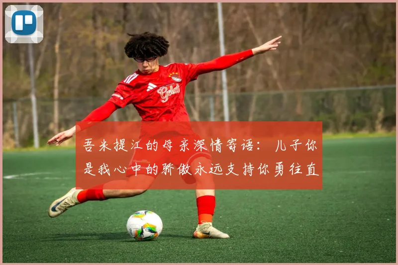 吾米提江的母亲深情寄语：儿子你是我心中的骄傲永远支持你勇往直前！