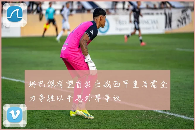 姆巴佩有望首发出战西甲皇马需全力争胜以平息外界争议