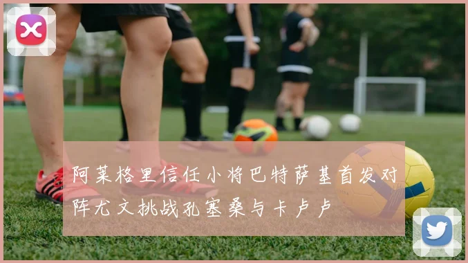阿莱格里信任小将巴特萨基首发对阵尤文挑战孔塞桑与卡卢卢