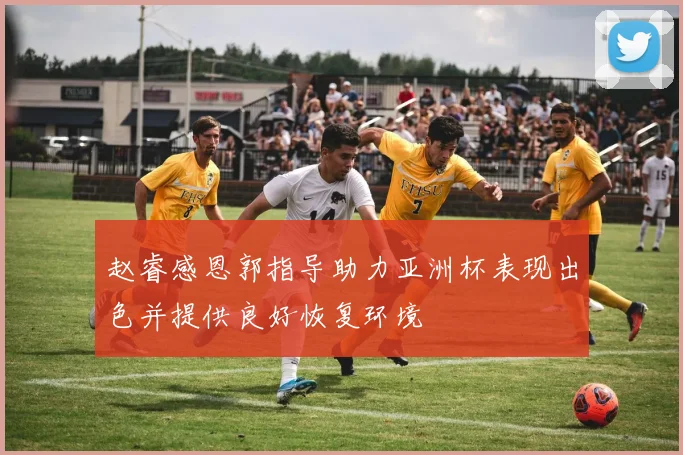 赵睿感恩郭指导助力亚洲杯表现出色并提供良好恢复环境
