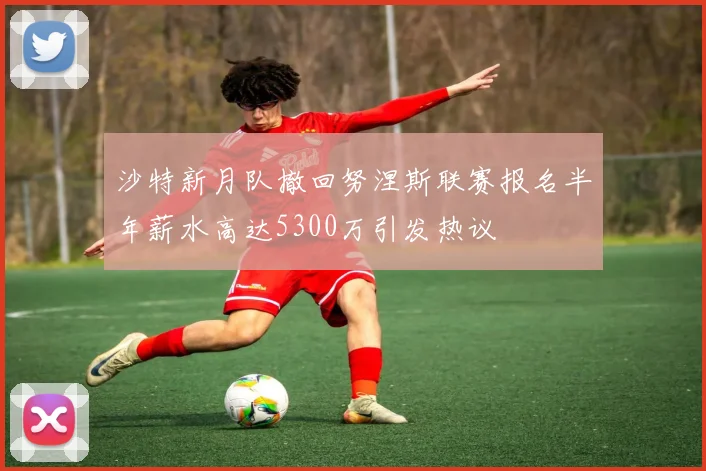 沙特新月队撤回努涅斯联赛报名半年薪水高达5300万引发热议