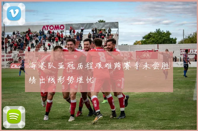 海港队亚冠历程艰难跨赛季未尝胜绩出线形势堪忧
