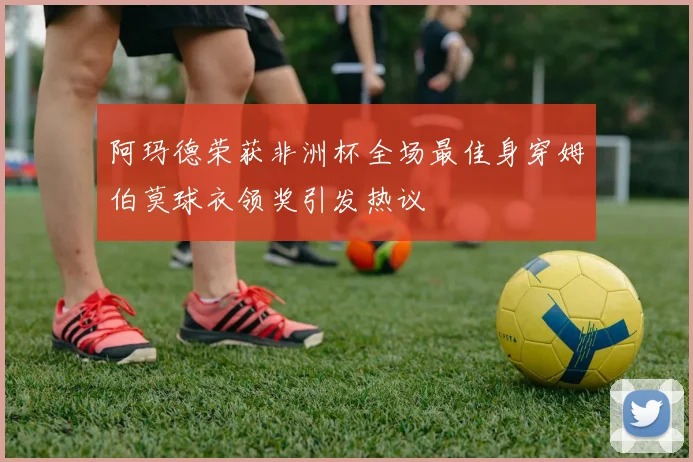 阿玛德荣获非洲杯全场最佳身穿姆伯莫球衣领奖引发热议