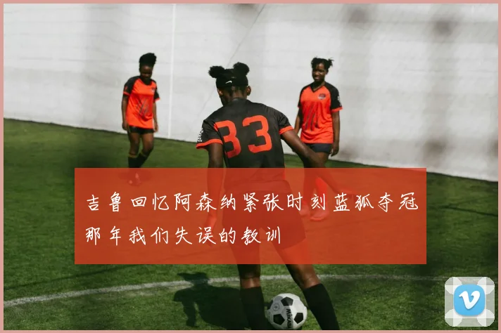 吉鲁回忆阿森纳紧张时刻蓝狐夺冠那年我们失误的教训