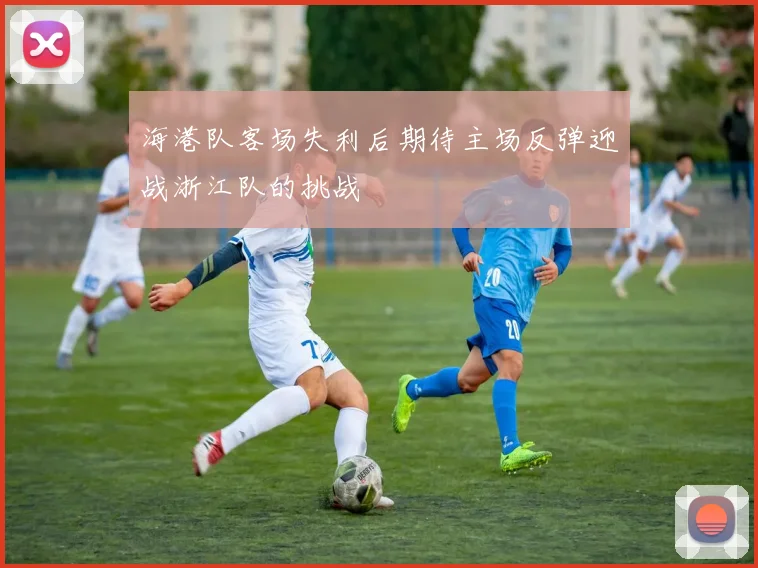 海港队客场失利后期待主场反弹迎战浙江队的挑战