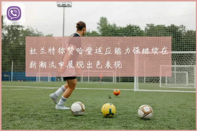 杜兰特称赞哈登适应能力强继续在新潮流中展现出色表现