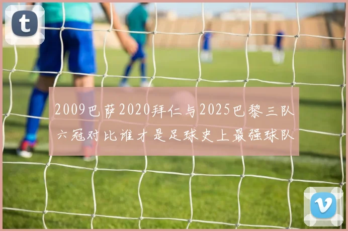 2009巴萨2020拜仁与2025巴黎三队六冠对比谁才是足球史上最强球队