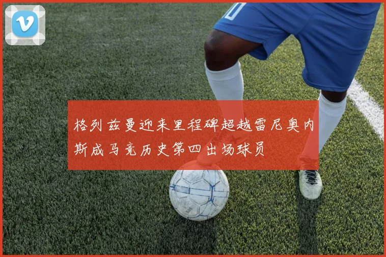 格列兹曼迎来里程碑超越雷尼奥内斯成马竞历史第四出场球员