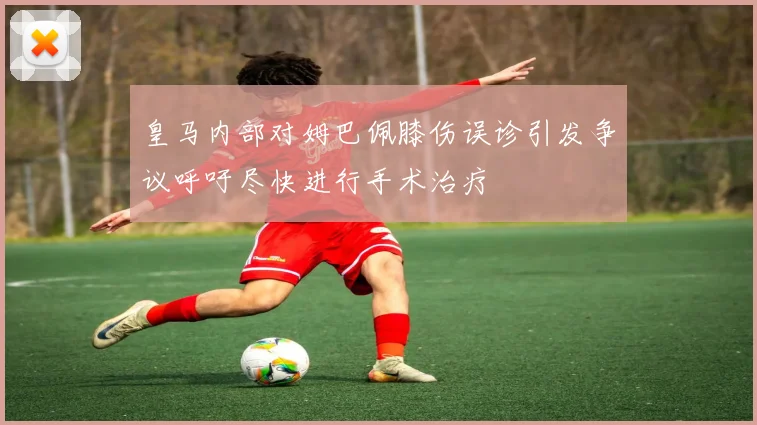 皇马内部对姆巴佩膝伤误诊引发争议呼吁尽快进行手术治疗