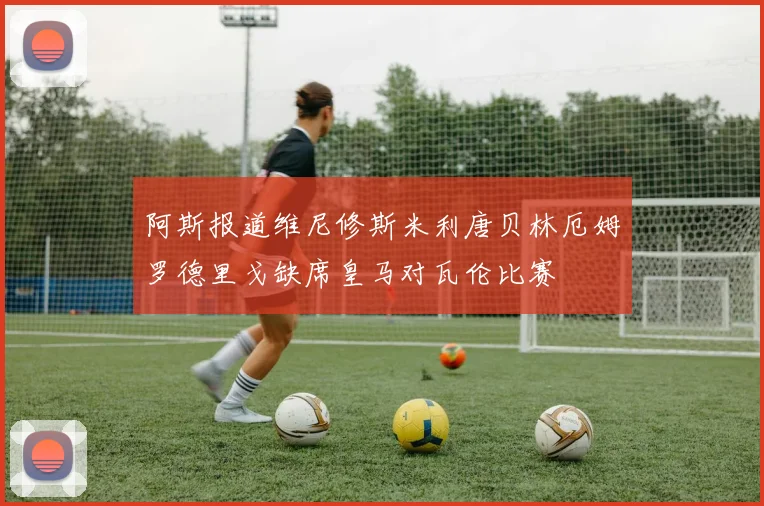 阿斯报道维尼修斯米利唐贝林厄姆罗德里戈缺席皇马对瓦伦比赛