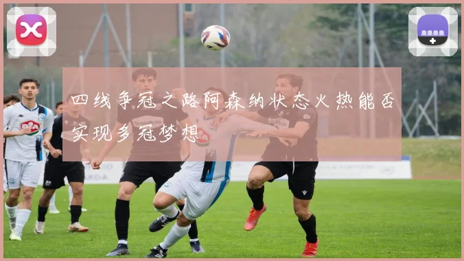 四线争冠之路阿森纳状态火热能否实现多冠梦想